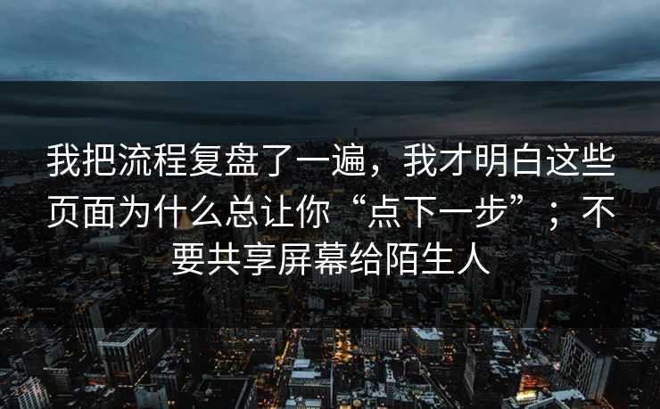 我把流程复盘了一遍，我才明白这些页面为什么总让你“点下一步”；不要共享屏幕给陌生人