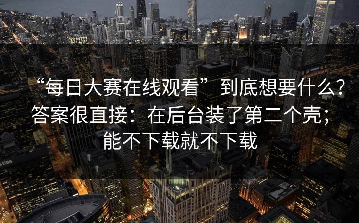 “每日大赛在线观看”到底想要什么？答案很直接：在后台装了第二个壳；能不下载就不下载