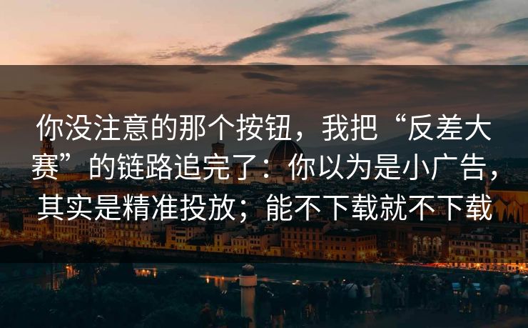 你没注意的那个按钮，我把“反差大赛”的链路追完了：你以为是小广告，其实是精准投放；能不下载就不下载