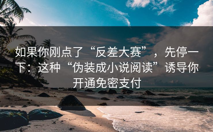 如果你刚点了“反差大赛”，先停一下：这种“伪装成小说阅读”诱导你开通免密支付