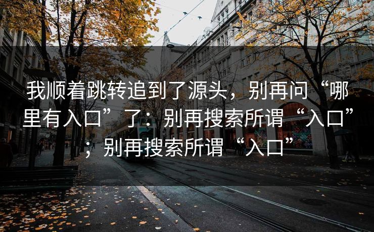我顺着跳转追到了源头，别再问“哪里有入口”了：别再搜索所谓“入口”；别再搜索所谓“入口”