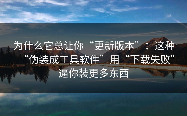 为什么它总让你“更新版本”：这种“伪装成工具软件”用“下载失败”逼你装更多东西