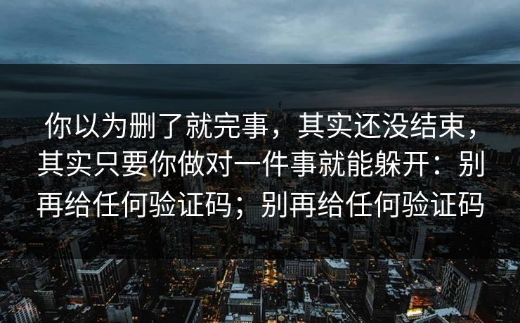 你以为删了就完事，其实还没结束，其实只要你做对一件事就能躲开：别再给任何验证码；别再给任何验证码