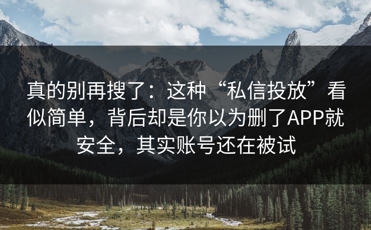 真的别再搜了：这种“私信投放”看似简单，背后却是你以为删了APP就安全，其实账号还在被试