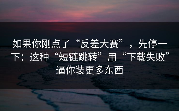 如果你刚点了“反差大赛”，先停一下：这种“短链跳转”用“下载失败”逼你装更多东西