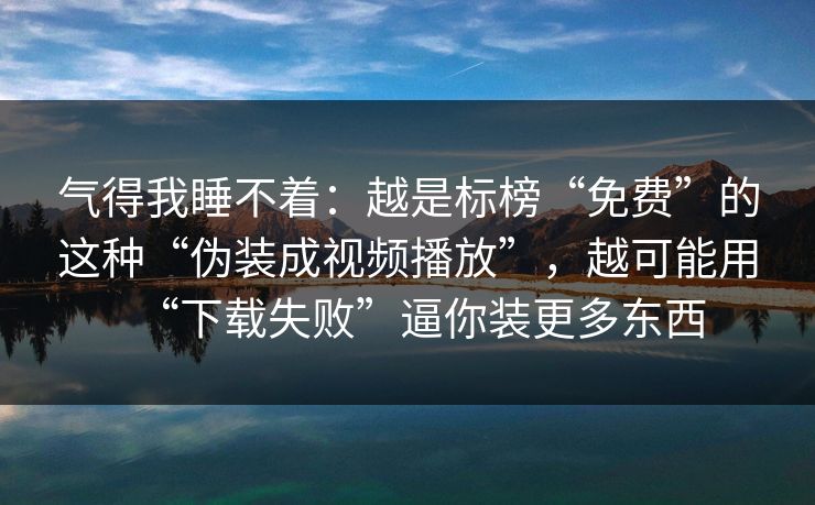 气得我睡不着：越是标榜“免费”的这种“伪装成视频播放”，越可能用“下载失败”逼你装更多东西
