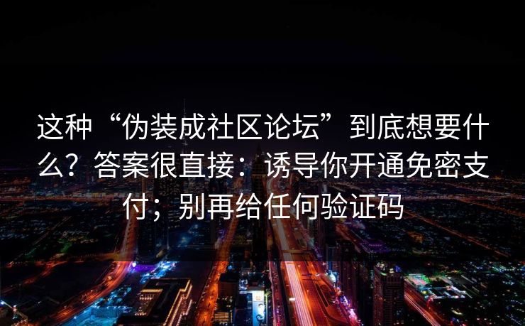 这种“伪装成社区论坛”到底想要什么？答案很直接：诱导你开通免密支付；别再给任何验证码