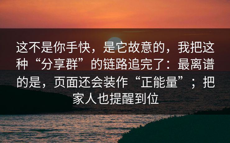 这不是你手快，是它故意的，我把这种“分享群”的链路追完了：最离谱的是，页面还会装作“正能量”；把家人也提醒到位