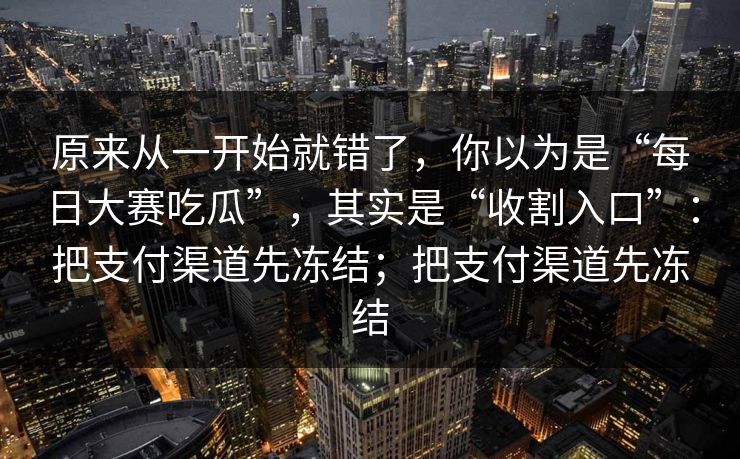 原来从一开始就错了，你以为是“每日大赛吃瓜”，其实是“收割入口”：把支付渠道先冻结；把支付渠道先冻结