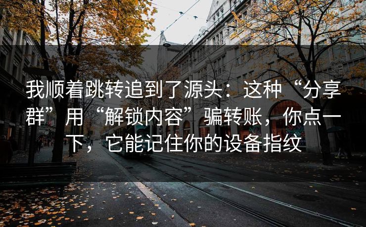 我顺着跳转追到了源头：这种“分享群”用“解锁内容”骗转账，你点一下，它能记住你的设备指纹