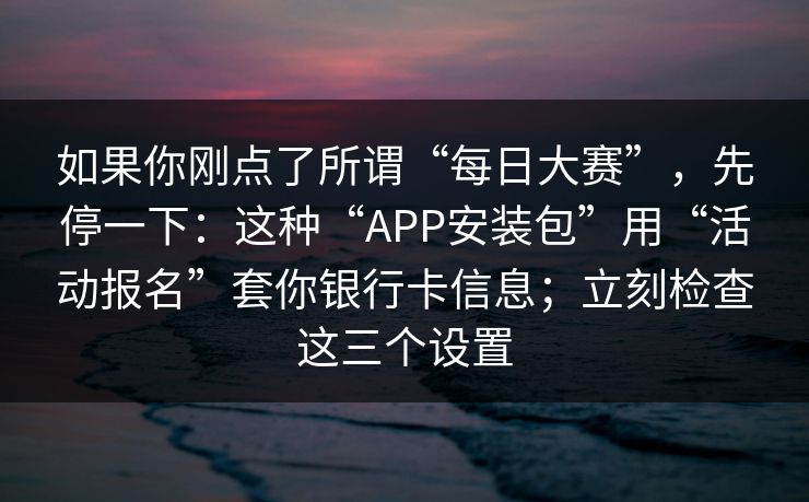如果你刚点了所谓“每日大赛”，先停一下：这种“APP安装包”用“活动报名”套你银行卡信息；立刻检查这三个设置