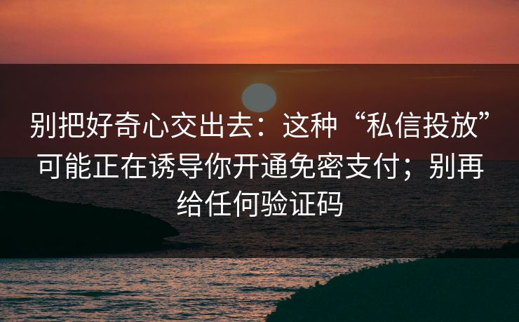 别把好奇心交出去：这种“私信投放”可能正在诱导你开通免密支付；别再给任何验证码