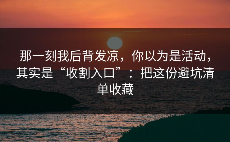 那一刻我后背发凉，你以为是活动，其实是“收割入口”：把这份避坑清单收藏