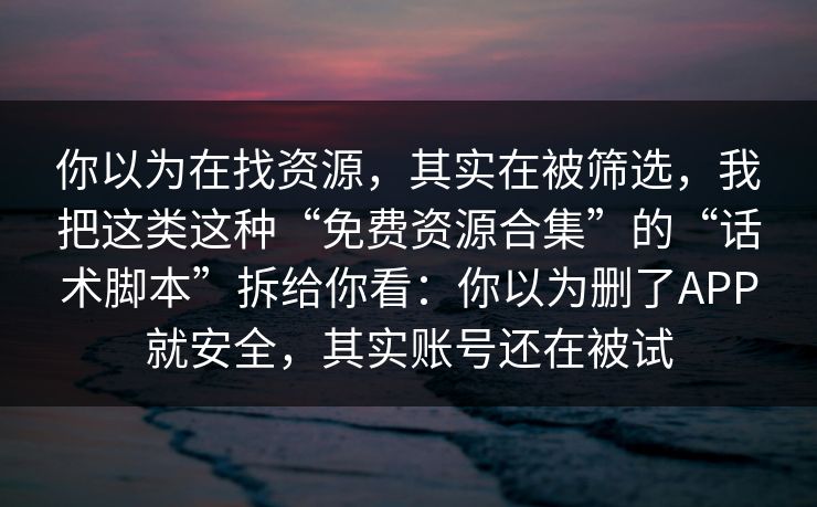 你以为在找资源，其实在被筛选，我把这类这种“免费资源合集”的“话术脚本”拆给你看：你以为删了APP就安全，其实账号还在被试