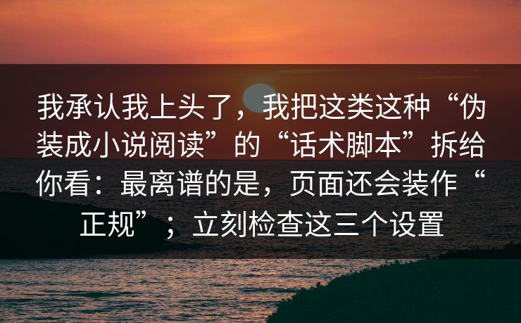 我承认我上头了，我把这类这种“伪装成小说阅读”的“话术脚本”拆给你看：最离谱的是，页面还会装作“正规”；立刻检查这三个设置