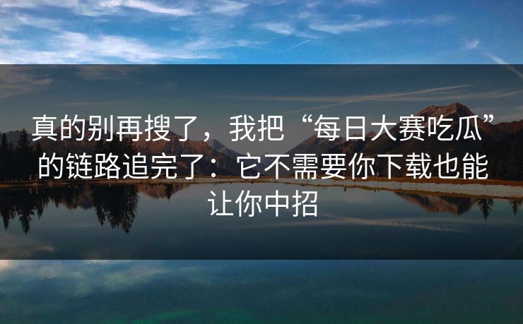 真的别再搜了，我把“每日大赛吃瓜”的链路追完了：它不需要你下载也能让你中招