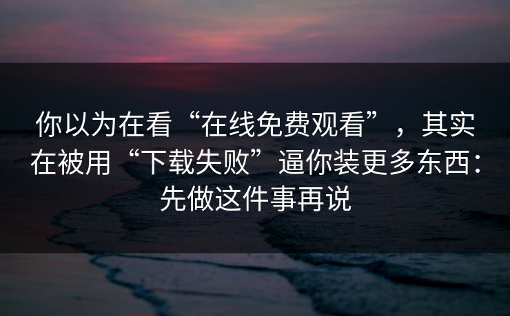 你以为在看“在线免费观看”，其实在被用“下载失败”逼你装更多东西：先做这件事再说