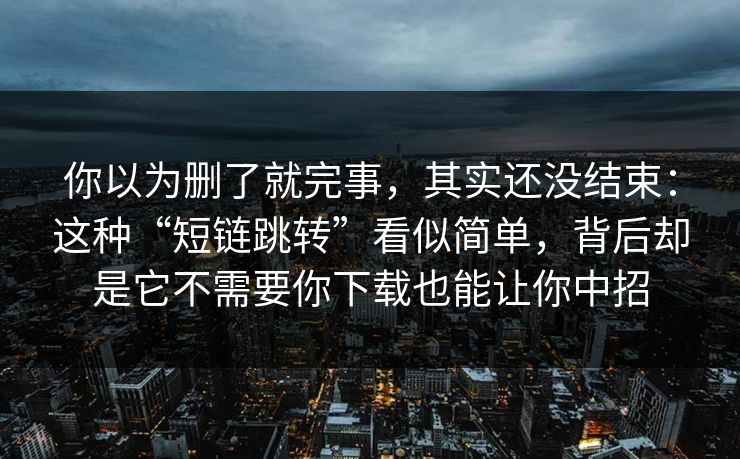 你以为删了就完事，其实还没结束：这种“短链跳转”看似简单，背后却是它不需要你下载也能让你中招