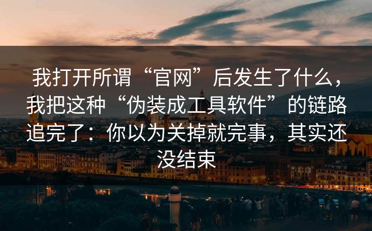 我打开所谓“官网”后发生了什么，我把这种“伪装成工具软件”的链路追完了：你以为关掉就完事，其实还没结束