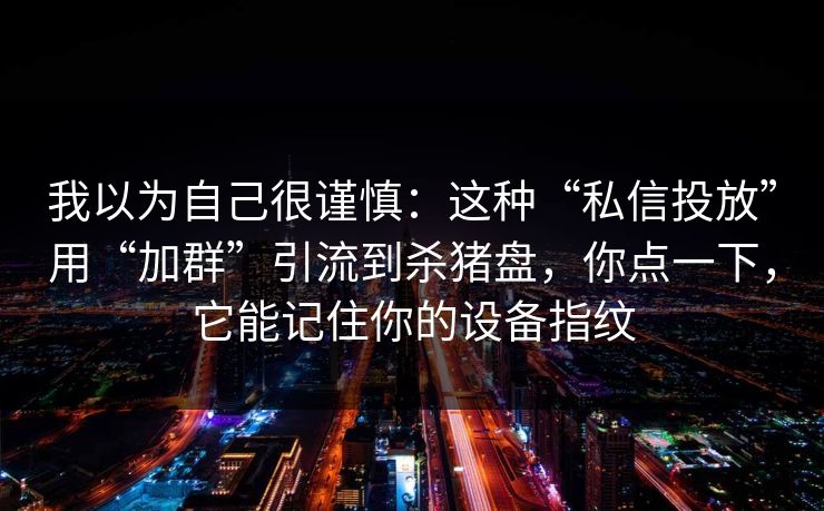我以为自己很谨慎：这种“私信投放”用“加群”引流到杀猪盘，你点一下，它能记住你的设备指纹