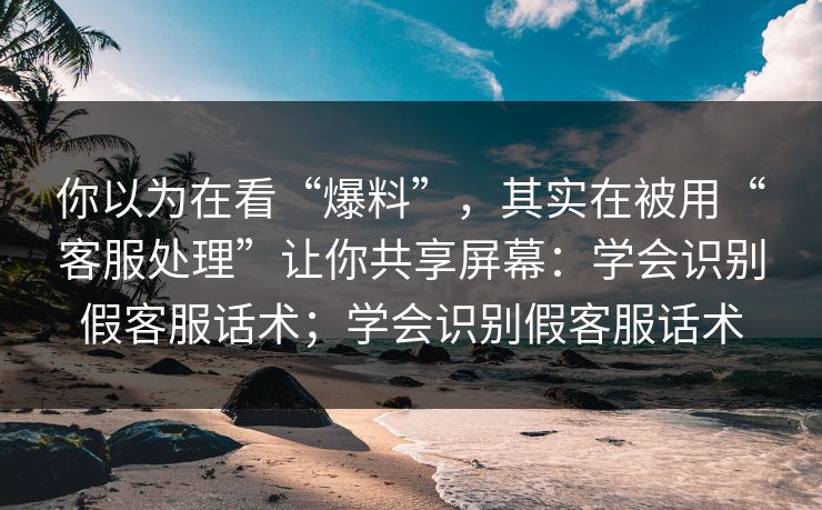 你以为在看“爆料”，其实在被用“客服处理”让你共享屏幕：学会识别假客服话术；学会识别假客服话术
