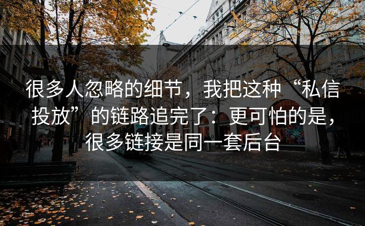 很多人忽略的细节，我把这种“私信投放”的链路追完了：更可怕的是，很多链接是同一套后台