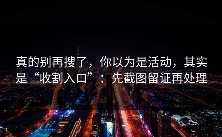 真的别再搜了，你以为是活动，其实是“收割入口”：先截图留证再处理