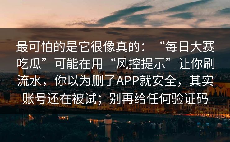 最可怕的是它很像真的：“每日大赛吃瓜”可能在用“风控提示”让你刷流水，你以为删了APP就安全，其实账号还在被试；别再给任何验证码