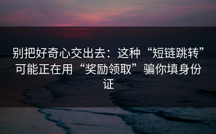 别把好奇心交出去：这种“短链跳转”可能正在用“奖励领取”骗你填身份证