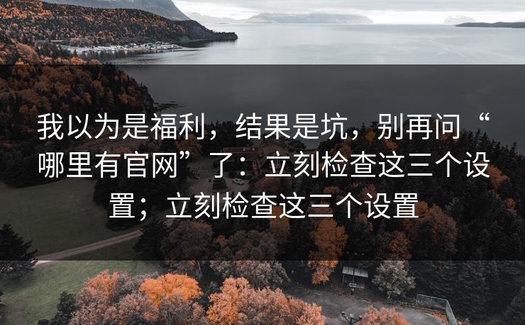 我以为是福利，结果是坑，别再问“哪里有官网”了：立刻检查这三个设置；立刻检查这三个设置