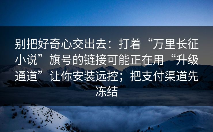 别把好奇心交出去：打着“万里长征小说”旗号的链接可能正在用“升级通道”让你安装远控；把支付渠道先冻结