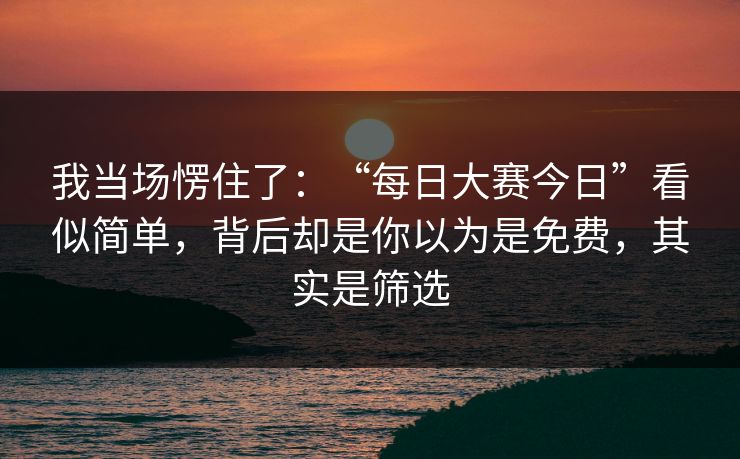 我当场愣住了：“每日大赛今日”看似简单，背后却是你以为是免费，其实是筛选