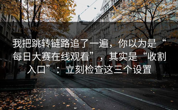 我把跳转链路追了一遍，你以为是“每日大赛在线观看”，其实是“收割入口”：立刻检查这三个设置