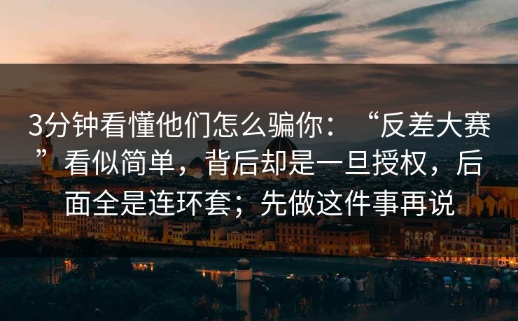 3分钟看懂他们怎么骗你：“反差大赛”看似简单，背后却是一旦授权，后面全是连环套；先做这件事再说