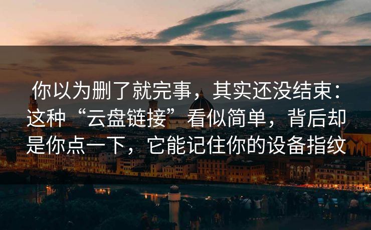 你以为删了就完事，其实还没结束：这种“云盘链接”看似简单，背后却是你点一下，它能记住你的设备指纹
