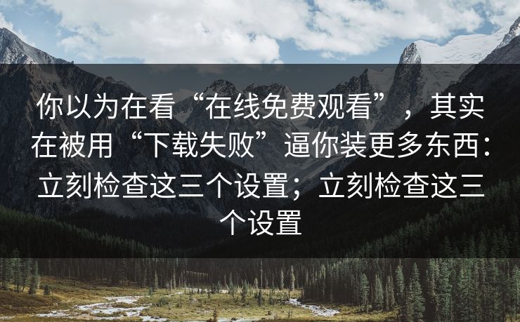 你以为在看“在线免费观看”，其实在被用“下载失败”逼你装更多东西：立刻检查这三个设置；立刻检查这三个设置