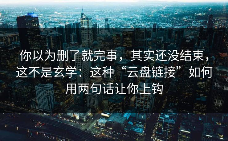 你以为删了就完事，其实还没结束，这不是玄学：这种“云盘链接”如何用两句话让你上钩