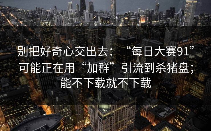 别把好奇心交出去：“每日大赛91”可能正在用“加群”引流到杀猪盘；能不下载就不下载