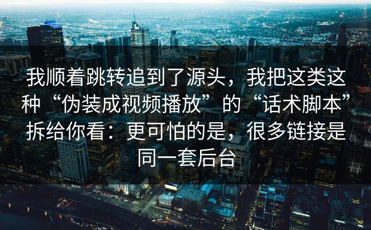 我顺着跳转追到了源头，我把这类这种“伪装成视频播放”的“话术脚本”拆给你看：更可怕的是，很多链接是同一套后台