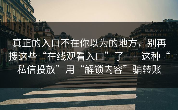 真正的入口不在你以为的地方，别再搜这些“在线观看入口”了——这种“私信投放”用“解锁内容”骗转账