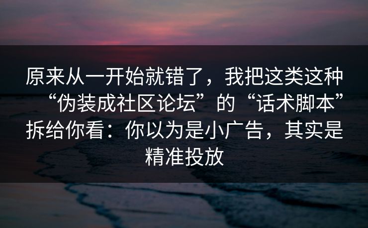 原来从一开始就错了，我把这类这种“伪装成社区论坛”的“话术脚本”拆给你看：你以为是小广告，其实是精准投放