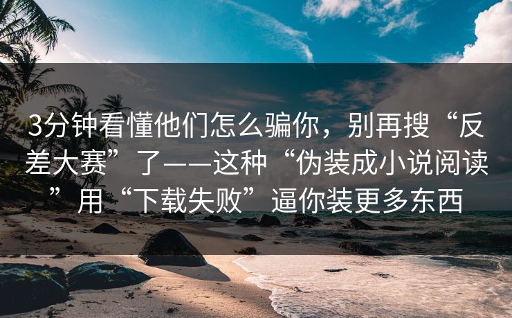 3分钟看懂他们怎么骗你，别再搜“反差大赛”了——这种“伪装成小说阅读”用“下载失败”逼你装更多东西