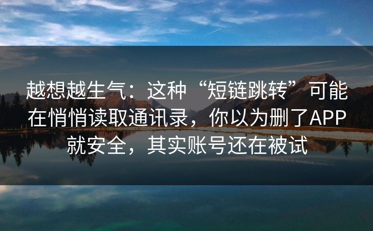 越想越生气：这种“短链跳转”可能在悄悄读取通讯录，你以为删了APP就安全，其实账号还在被试