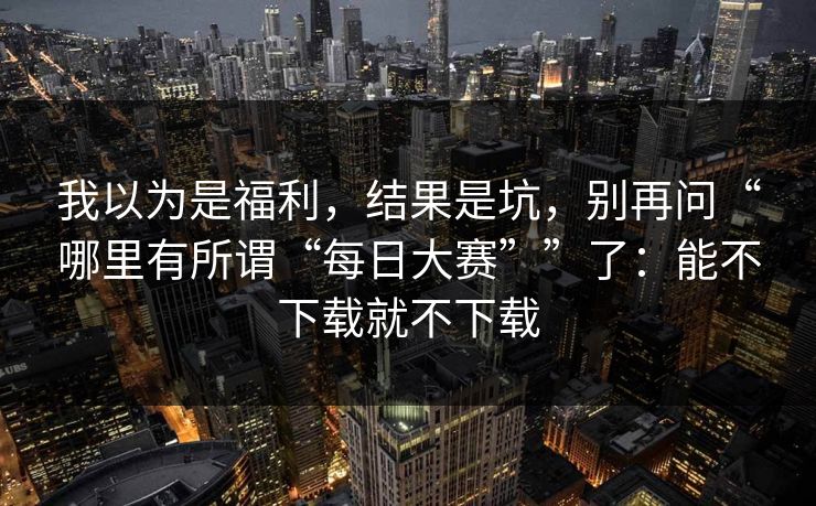 我以为是福利，结果是坑，别再问“哪里有所谓“每日大赛””了：能不下载就不下载