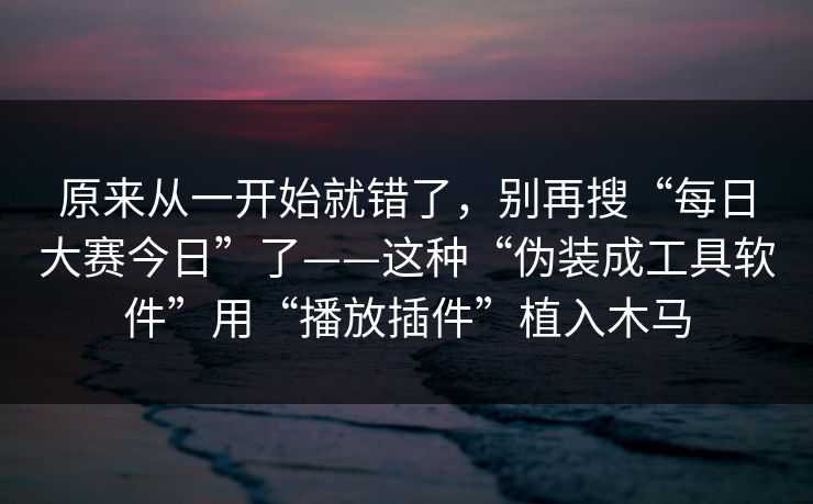 原来从一开始就错了，别再搜“每日大赛今日”了——这种“伪装成工具软件”用“播放插件”植入木马