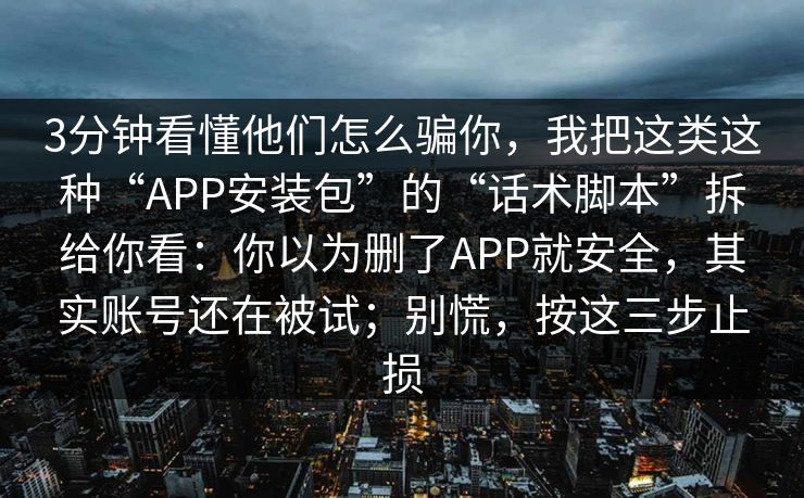 3分钟看懂他们怎么骗你，我把这类这种“APP安装包”的“话术脚本”拆给你看：你以为删了APP就安全，其实账号还在被试；别慌，按这三步止损