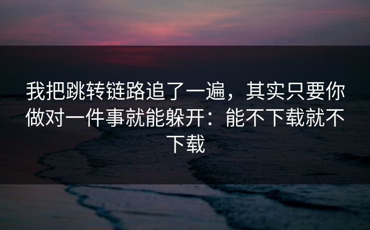 我把跳转链路追了一遍，其实只要你做对一件事就能躲开：能不下载就不下载