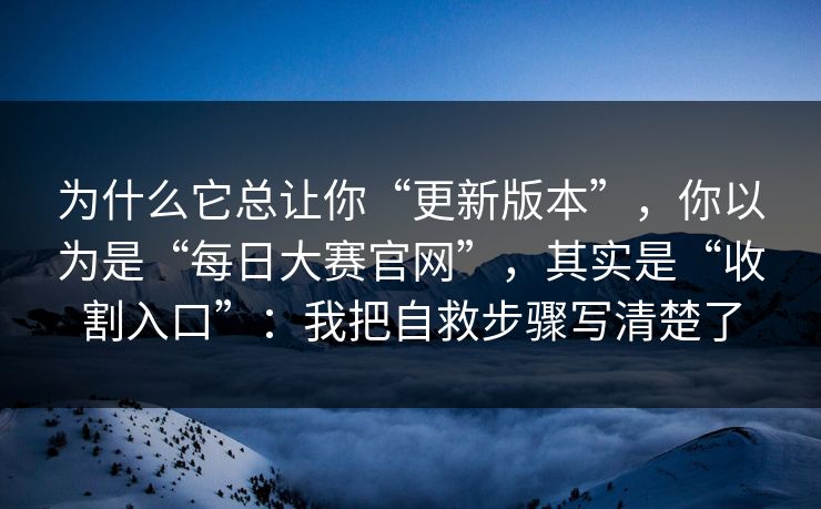 为什么它总让你“更新版本”，你以为是“每日大赛官网”，其实是“收割入口”：我把自救步骤写清楚了