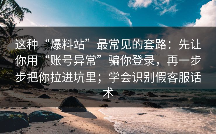 这种“爆料站”最常见的套路：先让你用“账号异常”骗你登录，再一步步把你拉进坑里；学会识别假客服话术