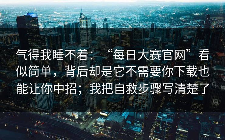 气得我睡不着：“每日大赛官网”看似简单，背后却是它不需要你下载也能让你中招；我把自救步骤写清楚了